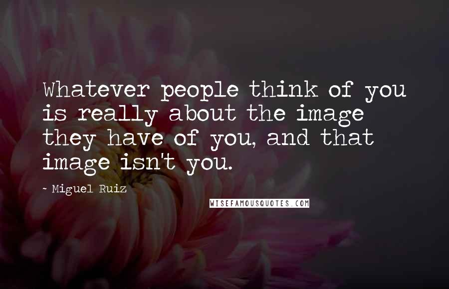 Miguel Ruiz Quotes: Whatever people think of you is really about the image they have of you, and that image isn't you.