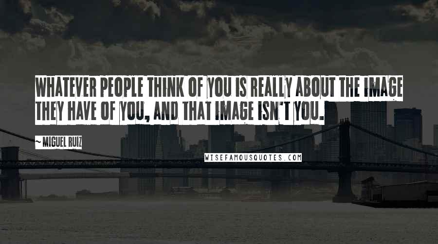 Miguel Ruiz Quotes: Whatever people think of you is really about the image they have of you, and that image isn't you.