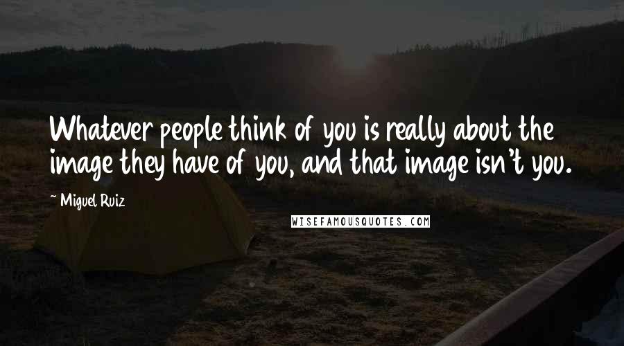 Miguel Ruiz Quotes: Whatever people think of you is really about the image they have of you, and that image isn't you.