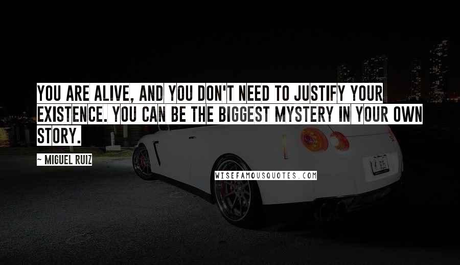 Miguel Ruiz Quotes: You are alive, and you don't need to justify your existence. You can be the biggest mystery in your own story.