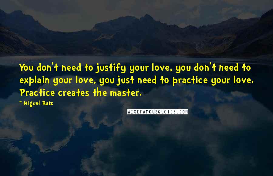 Miguel Ruiz Quotes: You don't need to justify your love, you don't need to explain your love, you just need to practice your love. Practice creates the master.