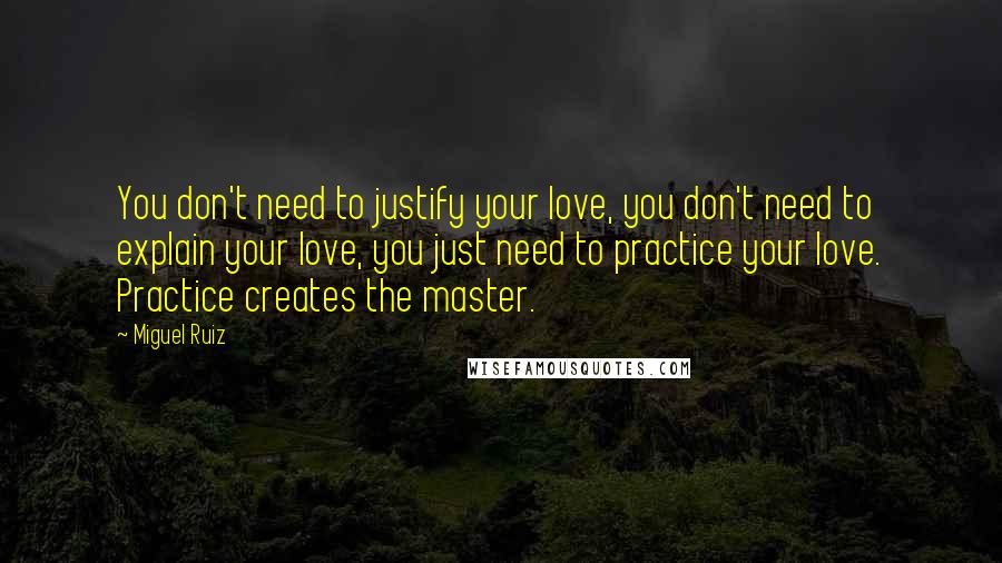 Miguel Ruiz Quotes: You don't need to justify your love, you don't need to explain your love, you just need to practice your love. Practice creates the master.