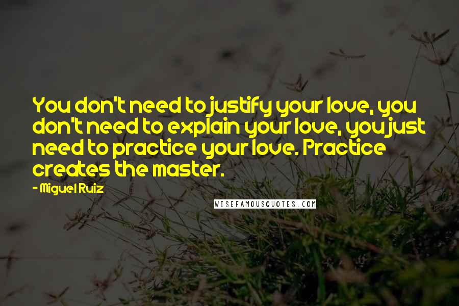 Miguel Ruiz Quotes: You don't need to justify your love, you don't need to explain your love, you just need to practice your love. Practice creates the master.