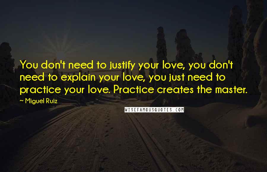 Miguel Ruiz Quotes: You don't need to justify your love, you don't need to explain your love, you just need to practice your love. Practice creates the master.