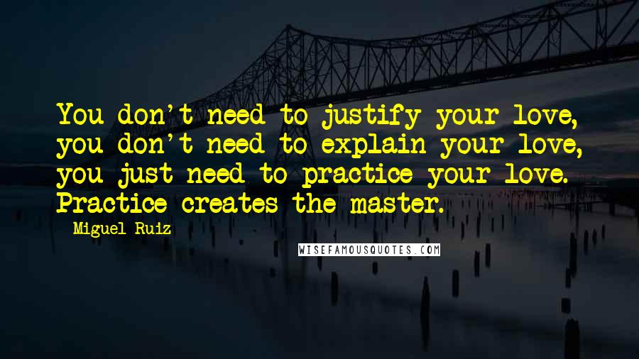 Miguel Ruiz Quotes: You don't need to justify your love, you don't need to explain your love, you just need to practice your love. Practice creates the master.