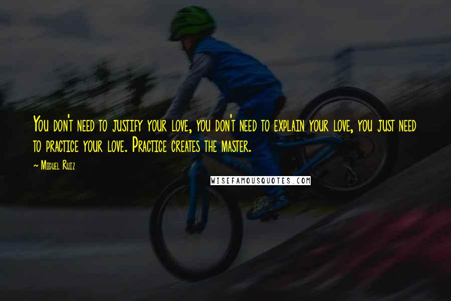Miguel Ruiz Quotes: You don't need to justify your love, you don't need to explain your love, you just need to practice your love. Practice creates the master.