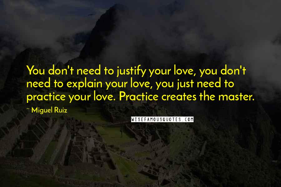 Miguel Ruiz Quotes: You don't need to justify your love, you don't need to explain your love, you just need to practice your love. Practice creates the master.