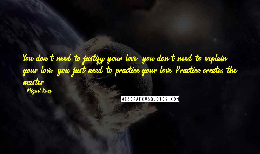 Miguel Ruiz Quotes: You don't need to justify your love, you don't need to explain your love, you just need to practice your love. Practice creates the master.