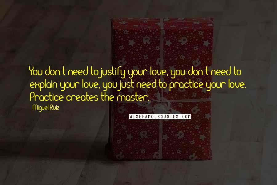 Miguel Ruiz Quotes: You don't need to justify your love, you don't need to explain your love, you just need to practice your love. Practice creates the master.