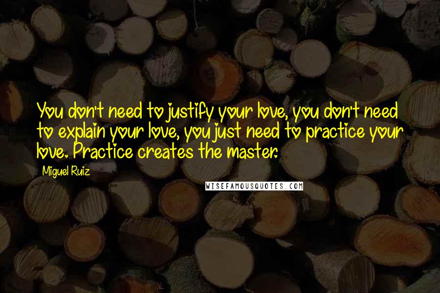 Miguel Ruiz Quotes: You don't need to justify your love, you don't need to explain your love, you just need to practice your love. Practice creates the master.