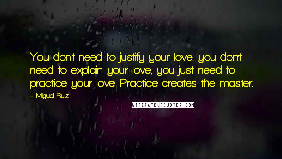 Miguel Ruiz Quotes: You don't need to justify your love, you don't need to explain your love, you just need to practice your love. Practice creates the master.