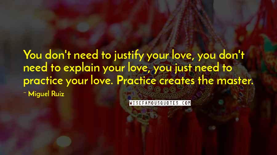 Miguel Ruiz Quotes: You don't need to justify your love, you don't need to explain your love, you just need to practice your love. Practice creates the master.