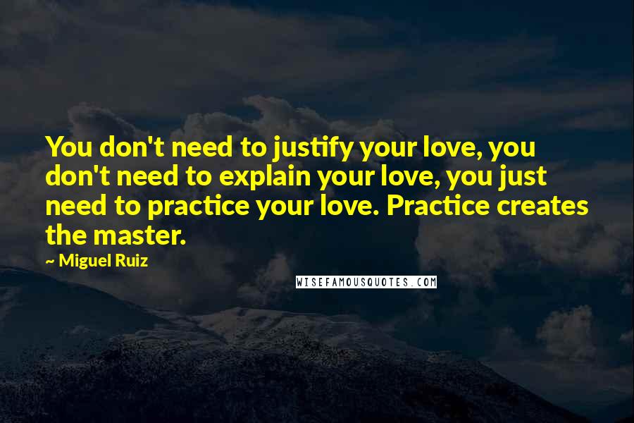 Miguel Ruiz Quotes: You don't need to justify your love, you don't need to explain your love, you just need to practice your love. Practice creates the master.