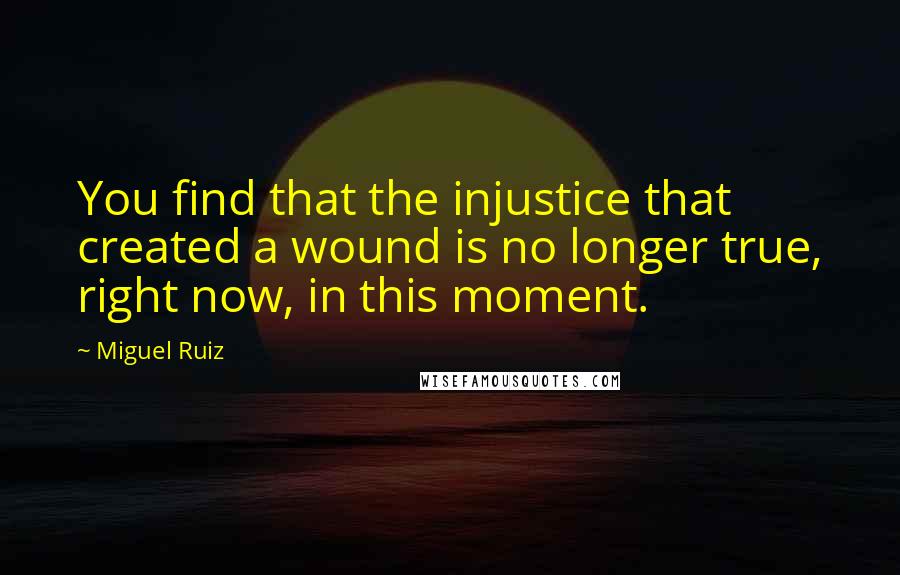 Miguel Ruiz Quotes: You find that the injustice that created a wound is no longer true, right now, in this moment.