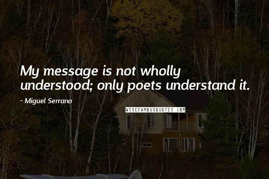 Miguel Serrano Quotes: My message is not wholly understood; only poets understand it.
