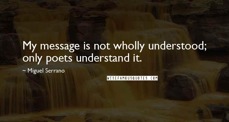 Miguel Serrano Quotes: My message is not wholly understood; only poets understand it.