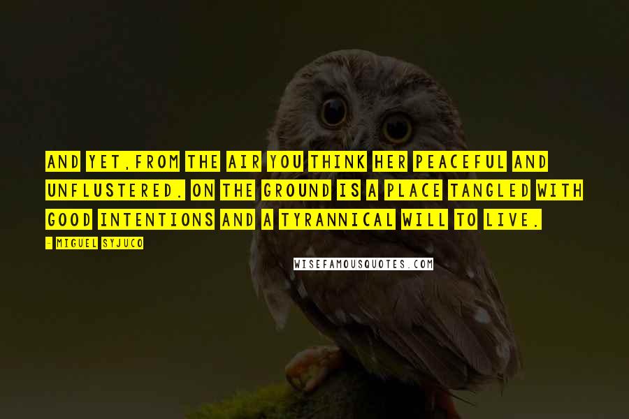 Miguel Syjuco Quotes: And yet,from the air you think her peaceful and unflustered. On the ground is a place tangled with good intentions and a tyrannical will to live.