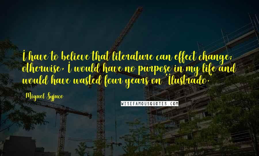 Miguel Syjuco Quotes: I have to believe that literature can effect change; otherwise, I would have no purpose in my life and would have wasted four years on 'Ilustrado.'