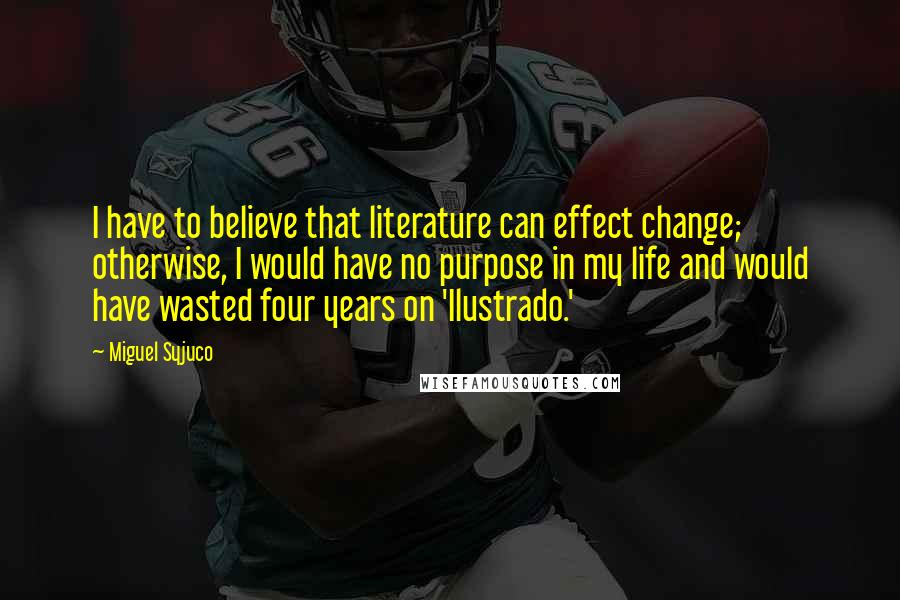 Miguel Syjuco Quotes: I have to believe that literature can effect change; otherwise, I would have no purpose in my life and would have wasted four years on 'Ilustrado.'