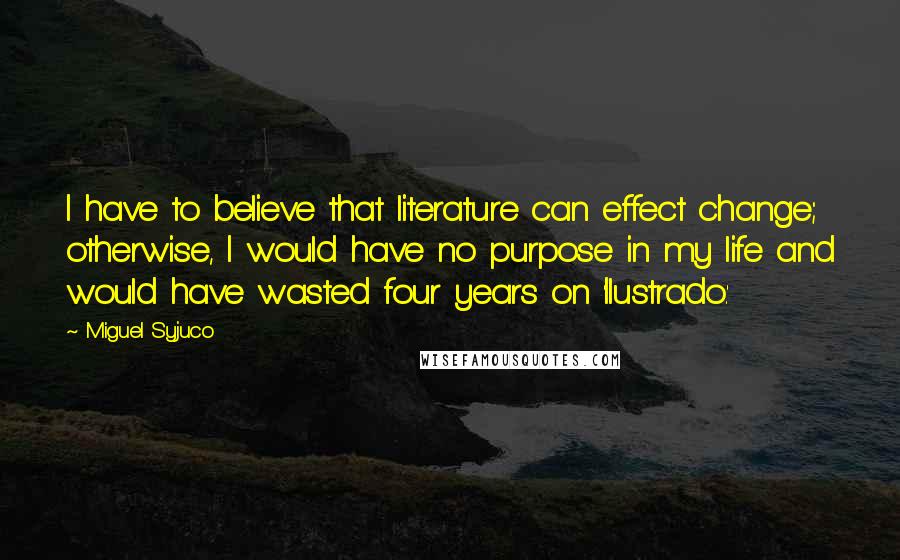 Miguel Syjuco Quotes: I have to believe that literature can effect change; otherwise, I would have no purpose in my life and would have wasted four years on 'Ilustrado.'