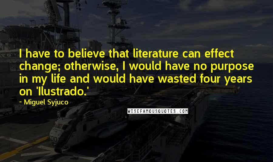 Miguel Syjuco Quotes: I have to believe that literature can effect change; otherwise, I would have no purpose in my life and would have wasted four years on 'Ilustrado.'