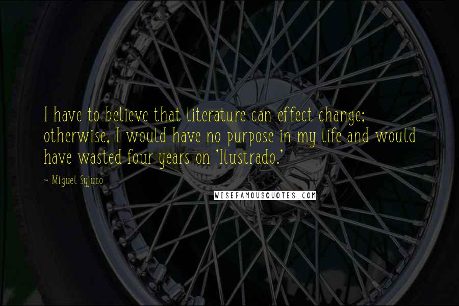 Miguel Syjuco Quotes: I have to believe that literature can effect change; otherwise, I would have no purpose in my life and would have wasted four years on 'Ilustrado.'