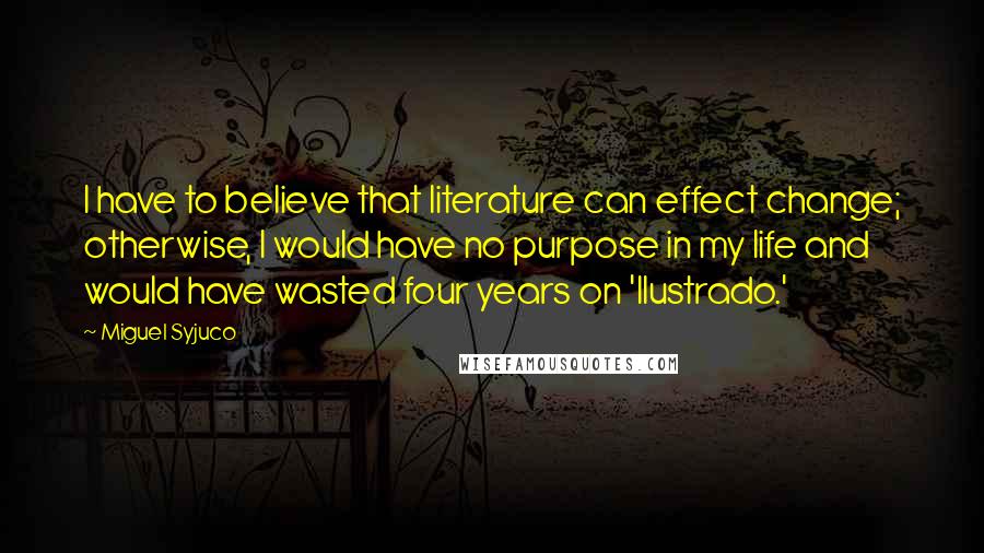 Miguel Syjuco Quotes: I have to believe that literature can effect change; otherwise, I would have no purpose in my life and would have wasted four years on 'Ilustrado.'