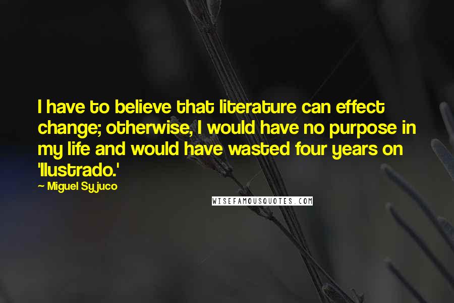 Miguel Syjuco Quotes: I have to believe that literature can effect change; otherwise, I would have no purpose in my life and would have wasted four years on 'Ilustrado.'