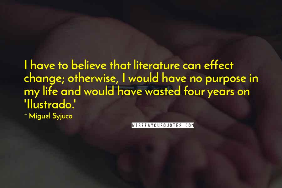 Miguel Syjuco Quotes: I have to believe that literature can effect change; otherwise, I would have no purpose in my life and would have wasted four years on 'Ilustrado.'