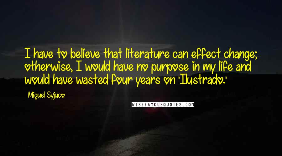 Miguel Syjuco Quotes: I have to believe that literature can effect change; otherwise, I would have no purpose in my life and would have wasted four years on 'Ilustrado.'