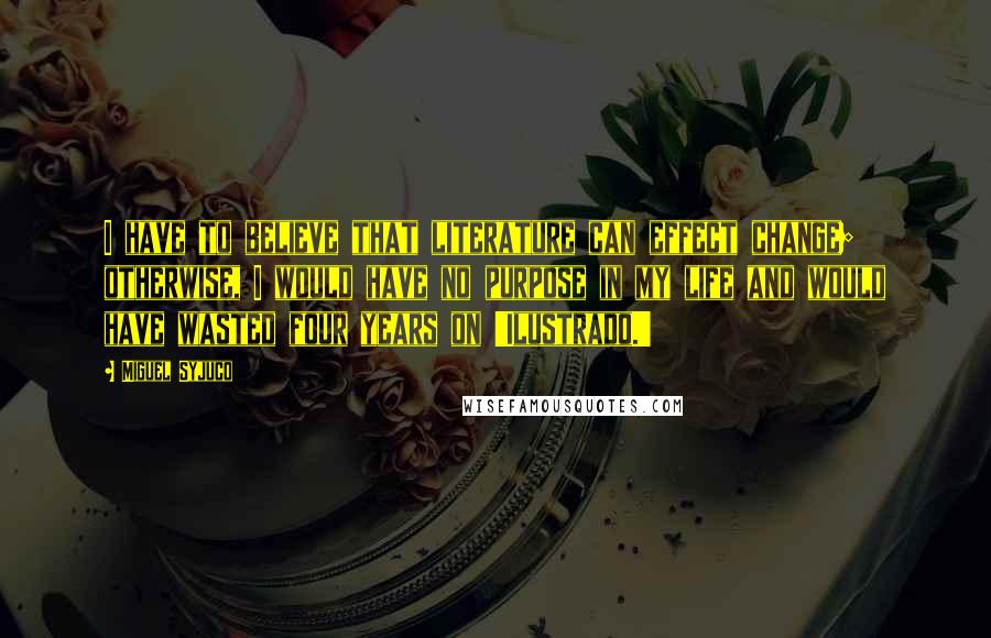 Miguel Syjuco Quotes: I have to believe that literature can effect change; otherwise, I would have no purpose in my life and would have wasted four years on 'Ilustrado.'