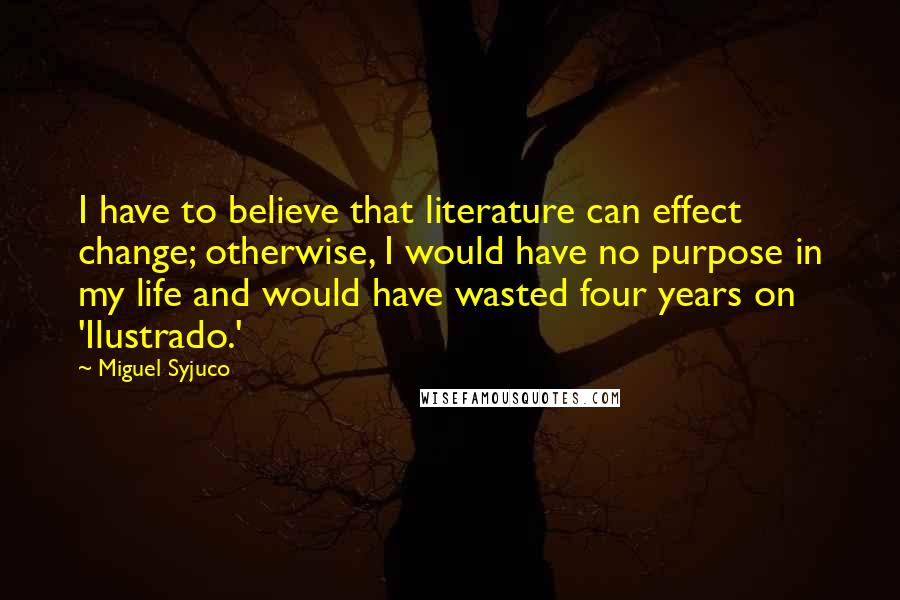 Miguel Syjuco Quotes: I have to believe that literature can effect change; otherwise, I would have no purpose in my life and would have wasted four years on 'Ilustrado.'