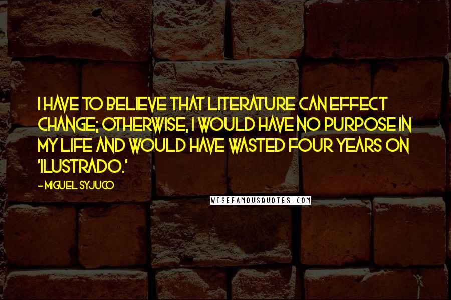 Miguel Syjuco Quotes: I have to believe that literature can effect change; otherwise, I would have no purpose in my life and would have wasted four years on 'Ilustrado.'