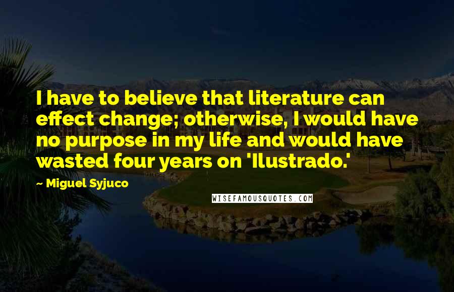 Miguel Syjuco Quotes: I have to believe that literature can effect change; otherwise, I would have no purpose in my life and would have wasted four years on 'Ilustrado.'