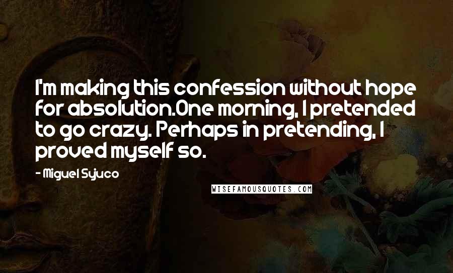 Miguel Syjuco Quotes: I'm making this confession without hope for absolution.One morning, I pretended to go crazy. Perhaps in pretending, I proved myself so.