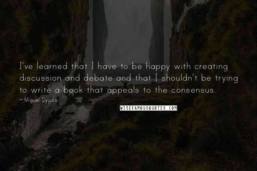 Miguel Syjuco Quotes: I've learned that I have to be happy with creating discussion and debate and that I shouldn't be trying to write a book that appeals to the consensus.