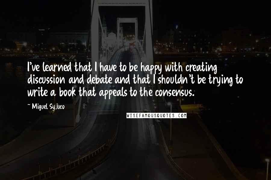 Miguel Syjuco Quotes: I've learned that I have to be happy with creating discussion and debate and that I shouldn't be trying to write a book that appeals to the consensus.