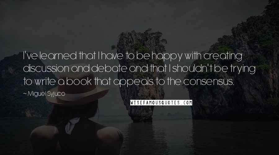Miguel Syjuco Quotes: I've learned that I have to be happy with creating discussion and debate and that I shouldn't be trying to write a book that appeals to the consensus.