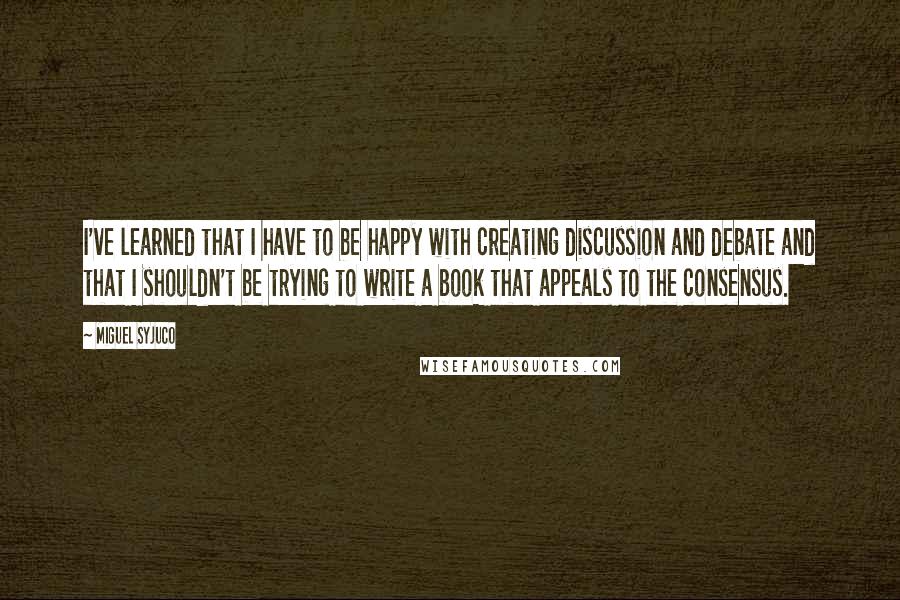 Miguel Syjuco Quotes: I've learned that I have to be happy with creating discussion and debate and that I shouldn't be trying to write a book that appeals to the consensus.