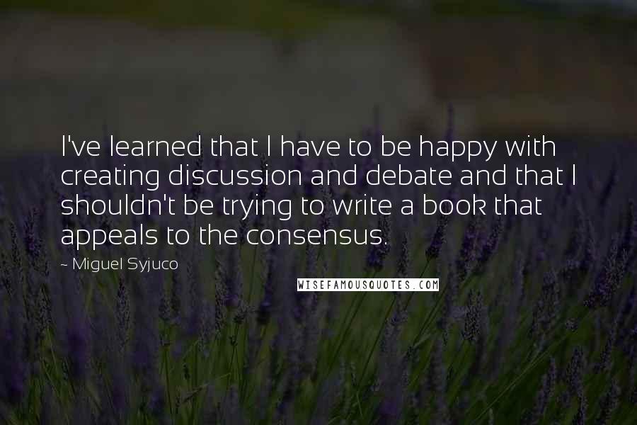 Miguel Syjuco Quotes: I've learned that I have to be happy with creating discussion and debate and that I shouldn't be trying to write a book that appeals to the consensus.