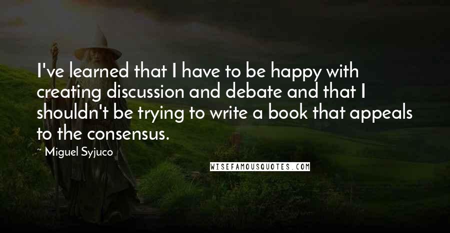 Miguel Syjuco Quotes: I've learned that I have to be happy with creating discussion and debate and that I shouldn't be trying to write a book that appeals to the consensus.