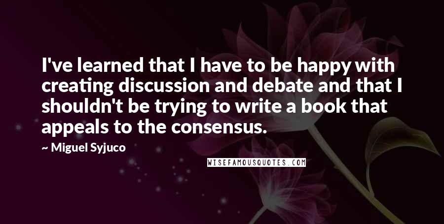 Miguel Syjuco Quotes: I've learned that I have to be happy with creating discussion and debate and that I shouldn't be trying to write a book that appeals to the consensus.