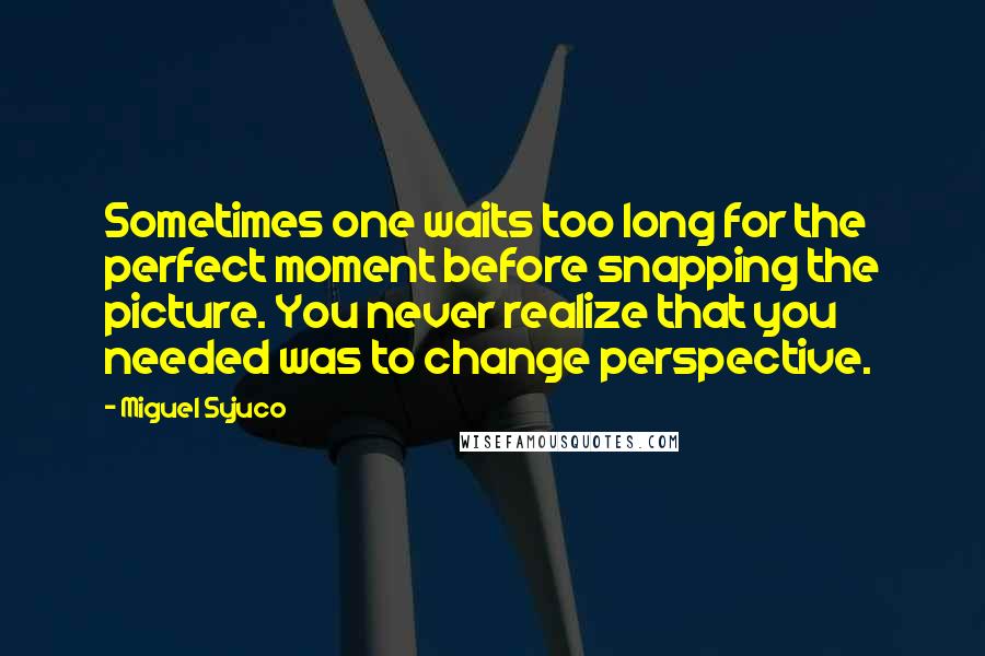 Miguel Syjuco Quotes: Sometimes one waits too long for the perfect moment before snapping the picture. You never realize that you needed was to change perspective.