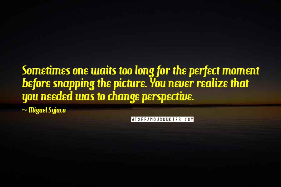 Miguel Syjuco Quotes: Sometimes one waits too long for the perfect moment before snapping the picture. You never realize that you needed was to change perspective.