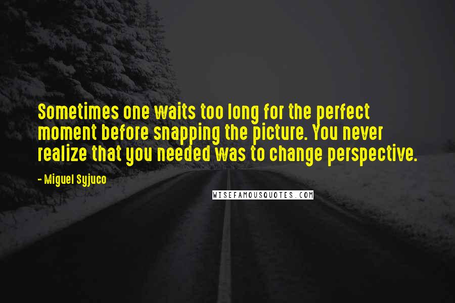 Miguel Syjuco Quotes: Sometimes one waits too long for the perfect moment before snapping the picture. You never realize that you needed was to change perspective.