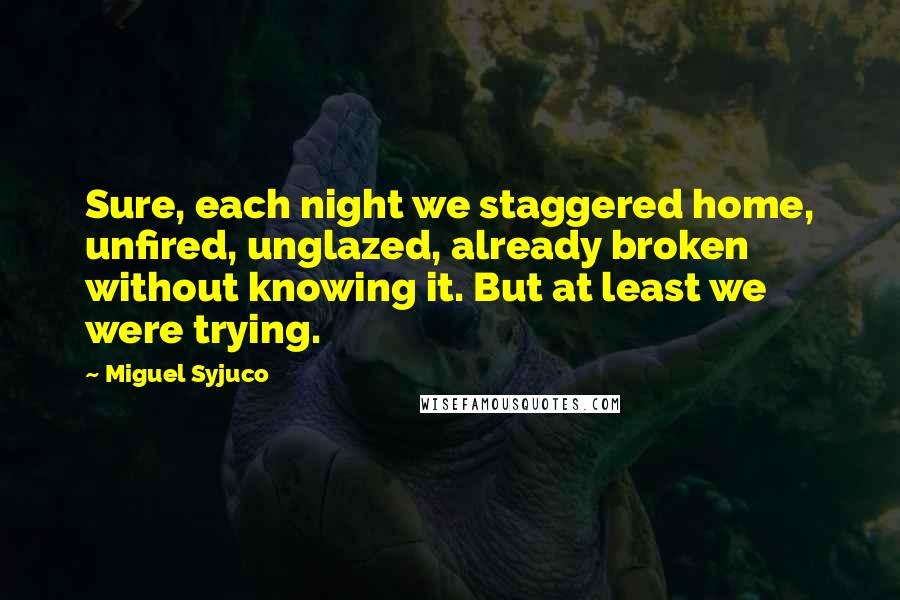 Miguel Syjuco Quotes: Sure, each night we staggered home, unfired, unglazed, already broken without knowing it. But at least we were trying.