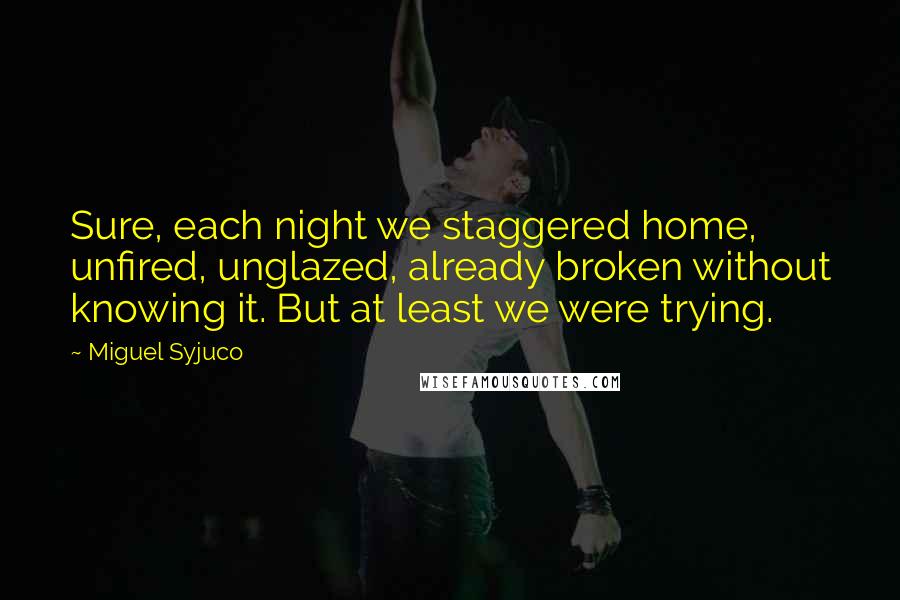 Miguel Syjuco Quotes: Sure, each night we staggered home, unfired, unglazed, already broken without knowing it. But at least we were trying.