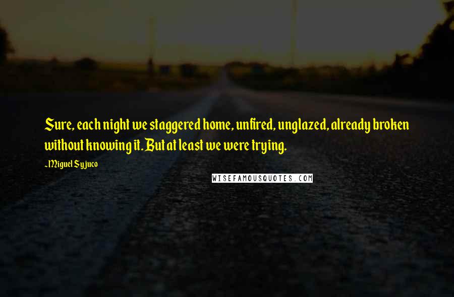 Miguel Syjuco Quotes: Sure, each night we staggered home, unfired, unglazed, already broken without knowing it. But at least we were trying.