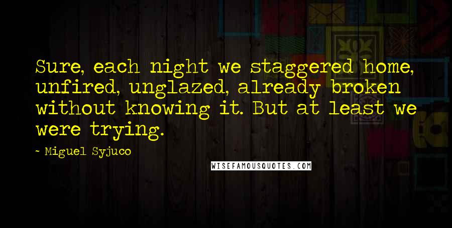 Miguel Syjuco Quotes: Sure, each night we staggered home, unfired, unglazed, already broken without knowing it. But at least we were trying.