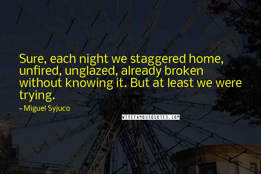 Miguel Syjuco Quotes: Sure, each night we staggered home, unfired, unglazed, already broken without knowing it. But at least we were trying.